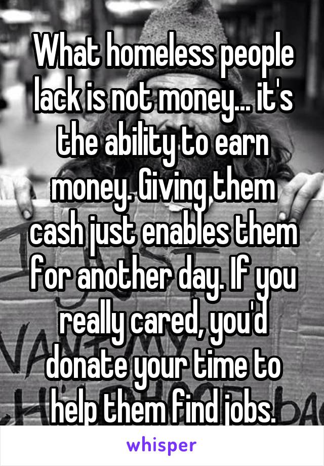 What homeless people lack is not money... it's the ability to earn money. Giving them cash just enables them for another day. If you really cared, you'd donate your time to help them find jobs.