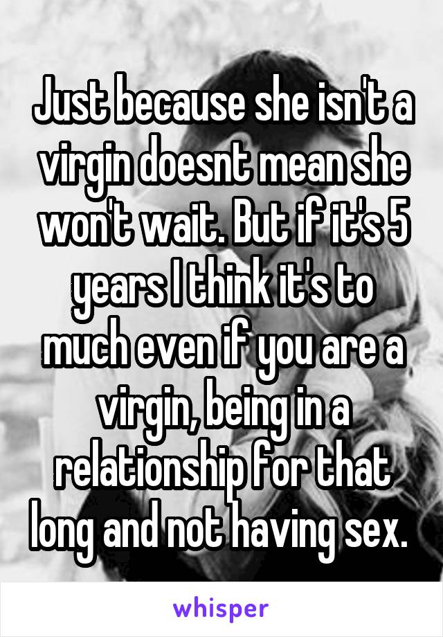 Just because she isn't a virgin doesnt mean she won't wait. But if it's 5 years I think it's to much even if you are a virgin, being in a relationship for that long and not having sex. 