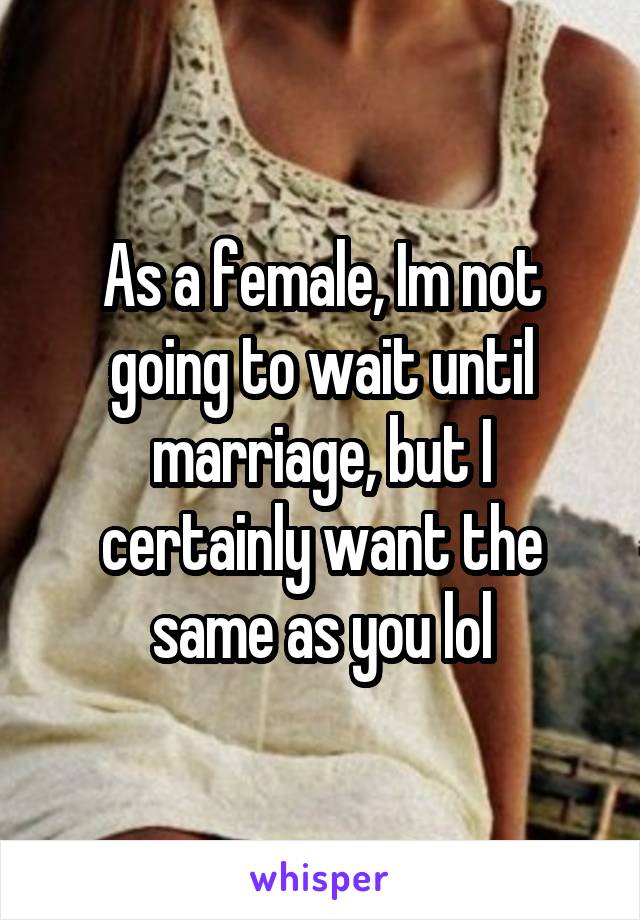 As a female, Im not going to wait until marriage, but I certainly want the same as you lol