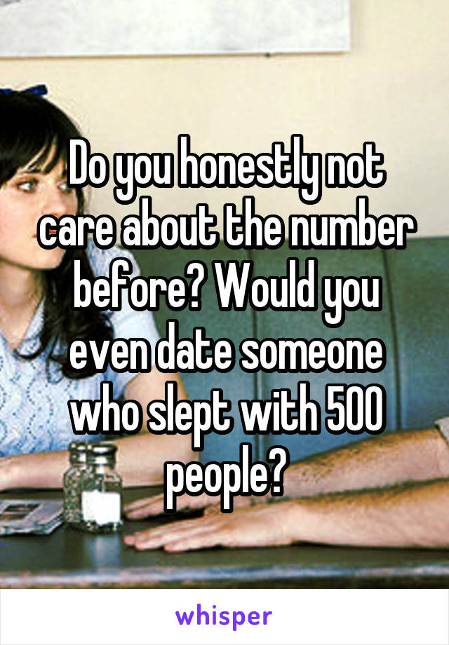 Do you honestly not care about the number before? Would you even date someone who slept with 500 people?