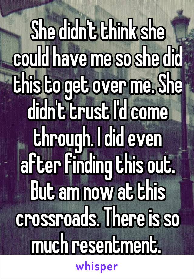 She didn't think she could have me so she did this to get over me. She didn't trust I'd come through. I did even after finding this out. But am now at this crossroads. There is so much resentment. 