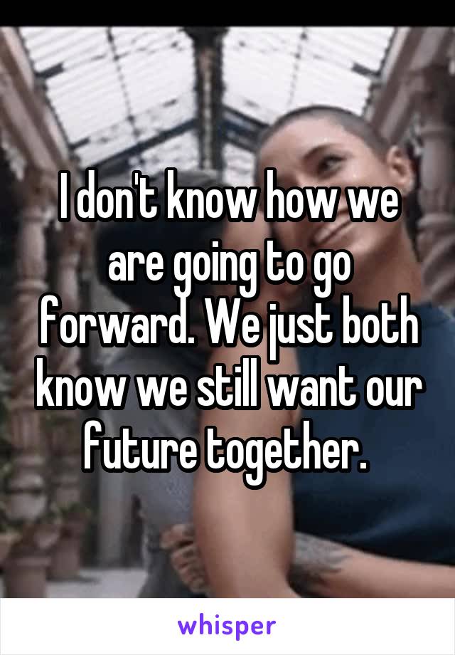 I don't know how we are going to go forward. We just both know we still want our future together. 