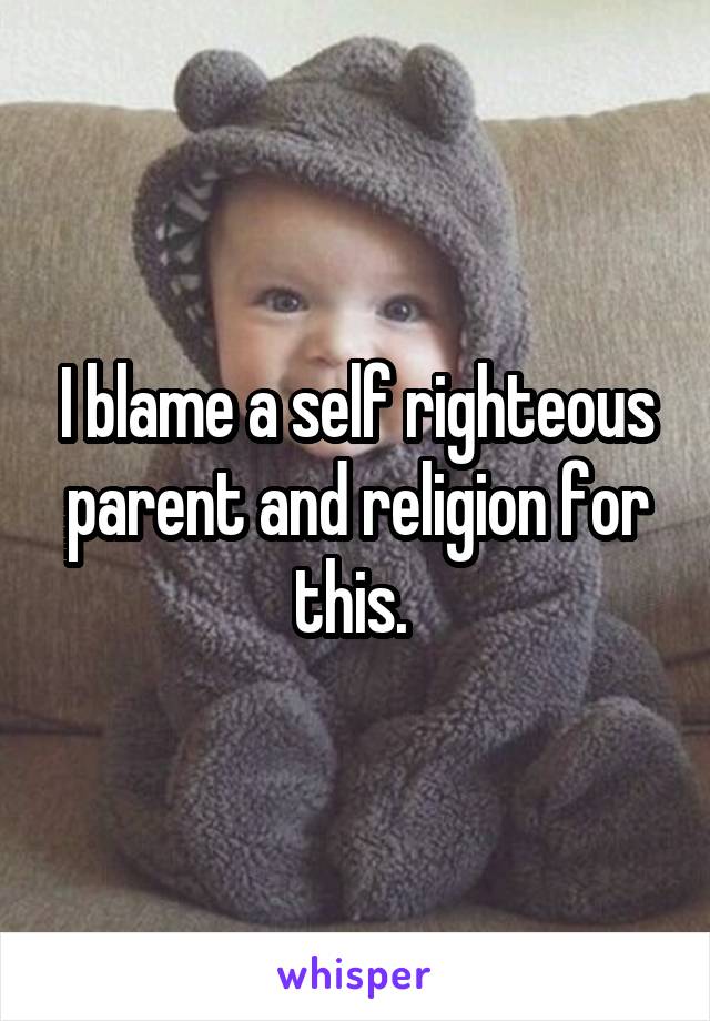 I blame a self righteous parent and religion for this. 