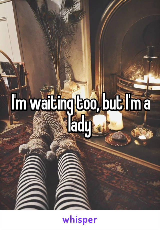 I'm waiting too, but I'm a lady 