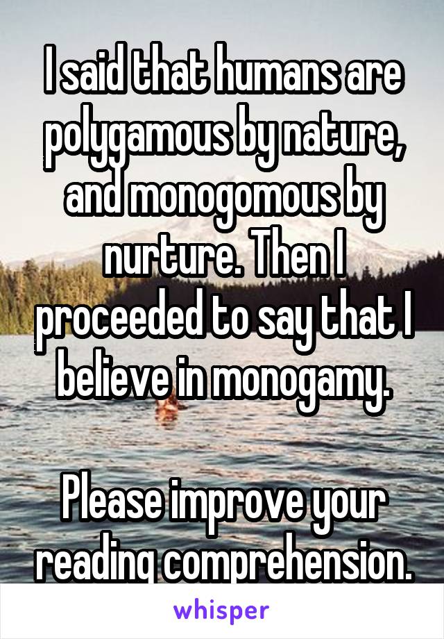 I said that humans are polygamous by nature, and monogomous by nurture. Then I proceeded to say that I believe in monogamy.

Please improve your reading comprehension.