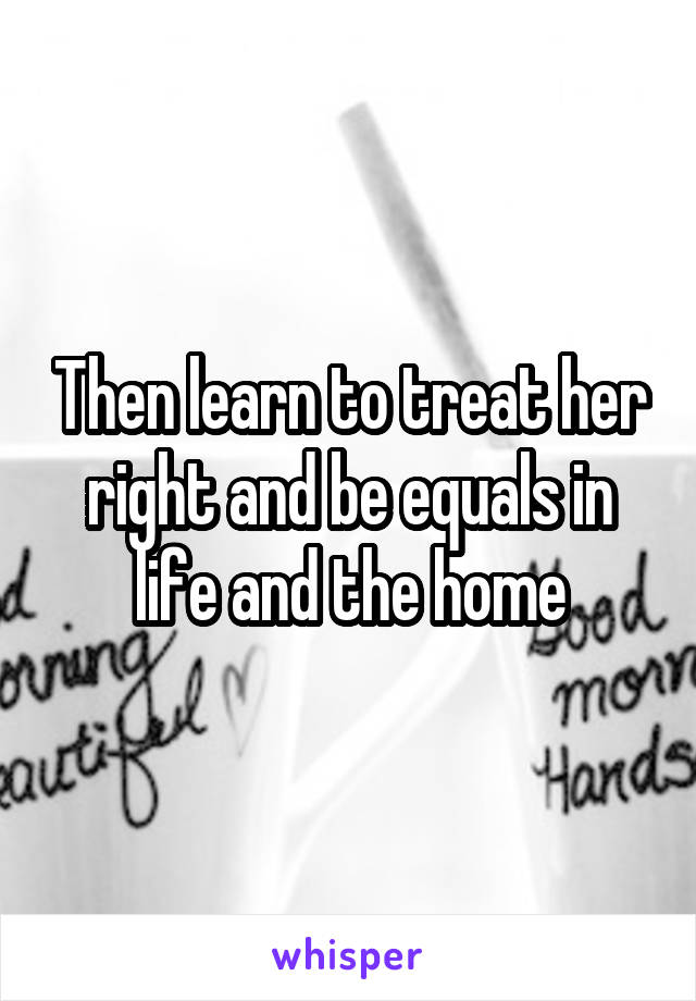 Then learn to treat her right and be equals in life and the home