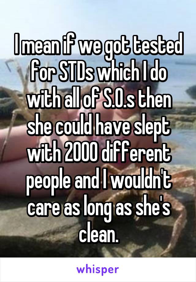 I mean if we got tested for STDs which I do with all of S.O.s then she could have slept with 2000 different people and I wouldn't care as long as she's clean.