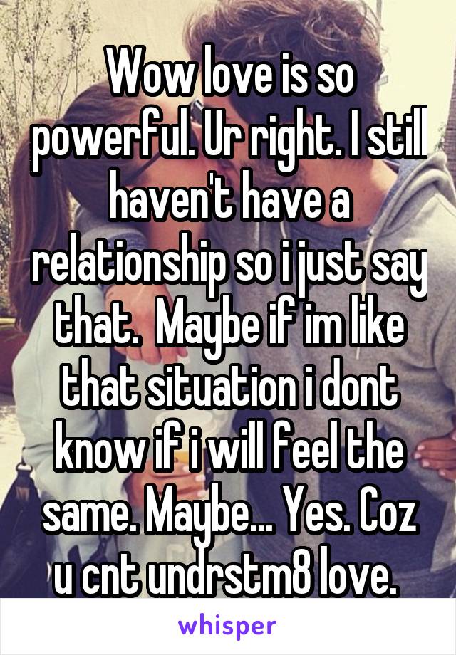 Wow love is so powerful. Ur right. I still haven't have a relationship so i just say that.  Maybe if im like that situation i dont know if i will feel the same. Maybe... Yes. Coz u cnt undrstm8 love. 