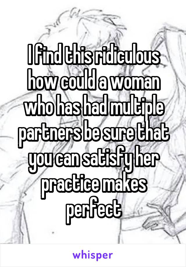 I find this ridiculous how could a woman who has had multiple partners be sure that you can satisfy her practice makes perfect