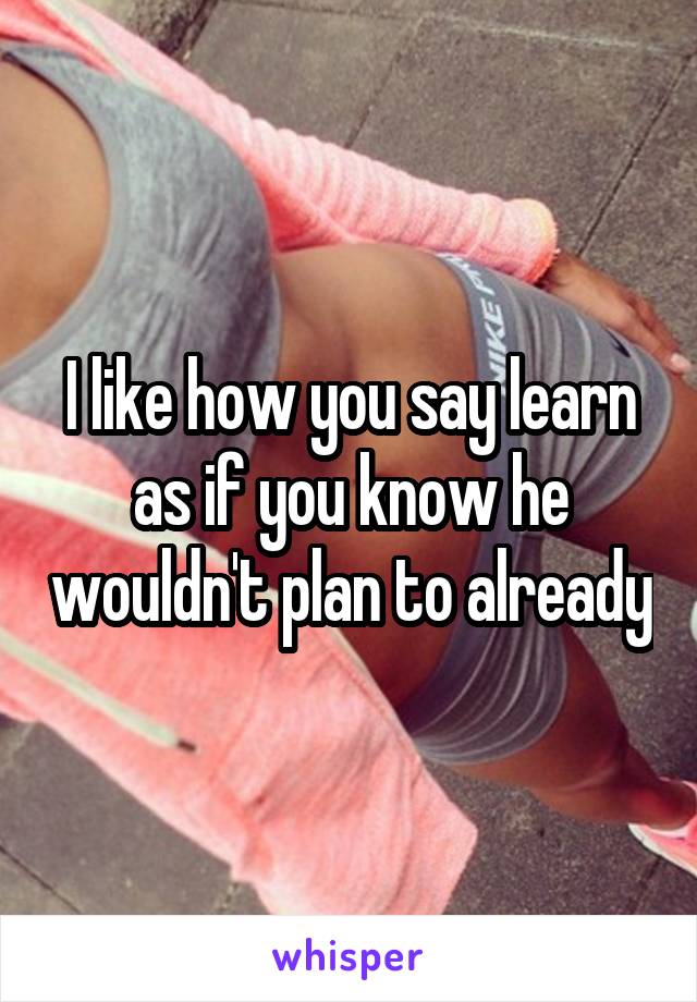 I like how you say learn as if you know he wouldn't plan to already