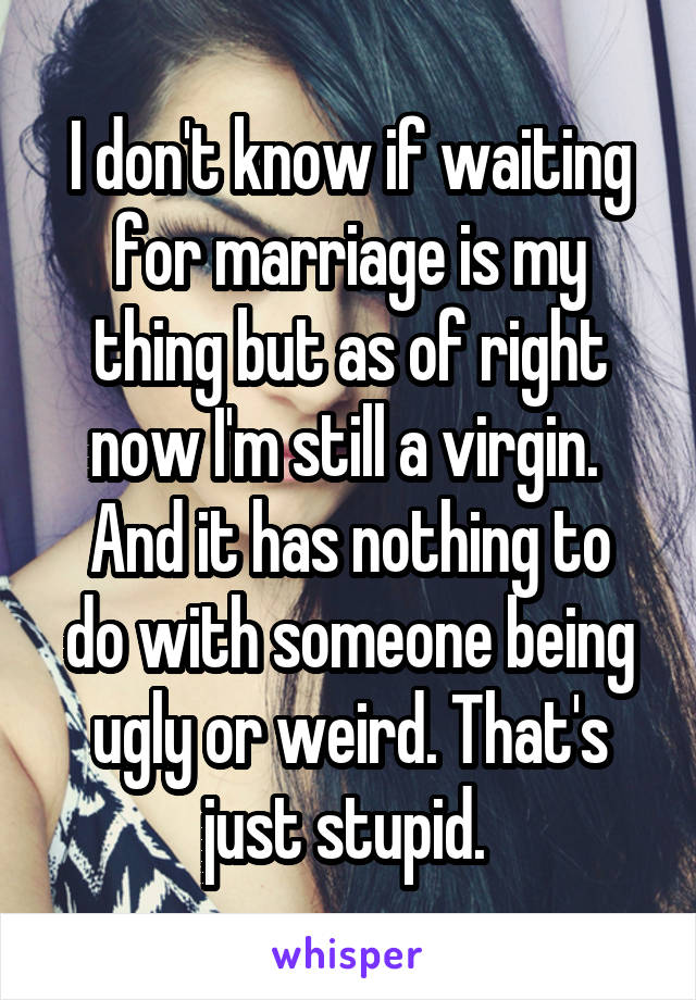 I don't know if waiting for marriage is my thing but as of right now I'm still a virgin. 
And it has nothing to do with someone being ugly or weird. That's just stupid. 