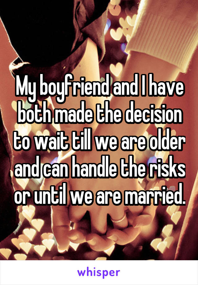 My boyfriend and I have both made the decision to wait till we are older and can handle the risks or until we are married.