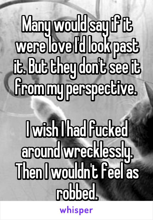 Many would say if it were love I'd look past it. But they don't see it from my perspective. 

I wish I had fucked around wrecklessly. Then I wouldn't feel as robbed.