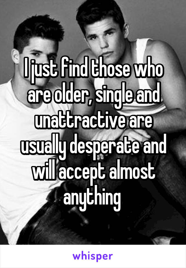 I just find those who are older, single and unattractive are usually desperate and will accept almost anything 