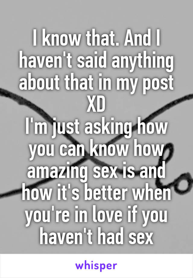 I know that. And I haven't said anything about that in my post XD
I'm just asking how you can know how amazing sex is and how it's better when you're in love if you haven't had sex