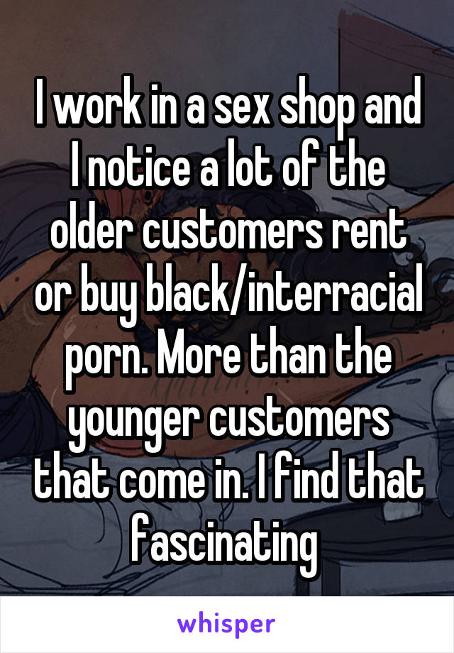 I work in a sex shop and I notice a lot of the older customers rent or buy black/interracial porn. More than the younger customers that come in. I find that fascinating 