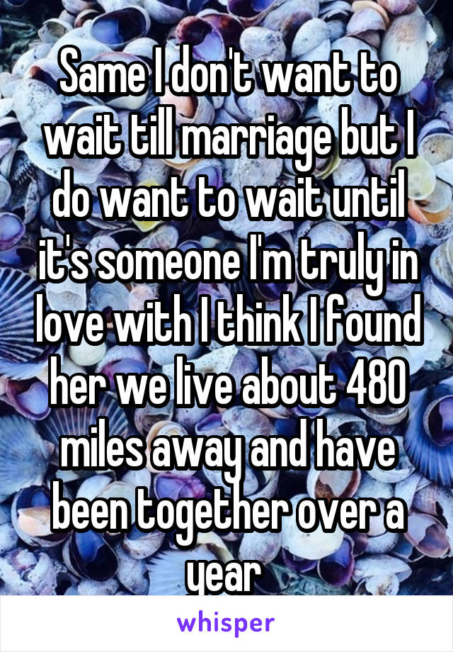 Same I don't want to wait till marriage but I do want to wait until it's someone I'm truly in love with I think I found her we live about 480 miles away and have been together over a year 