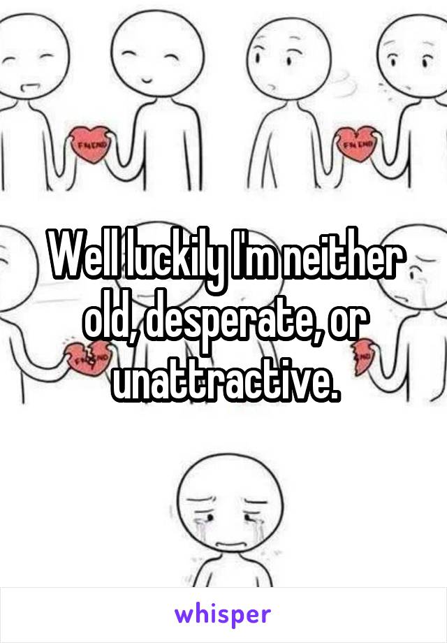 Well luckily I'm neither old, desperate, or unattractive.