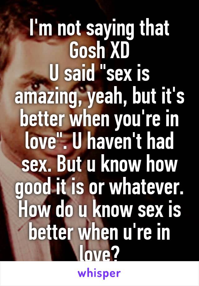 I'm not saying that Gosh XD
U said "sex is amazing, yeah, but it's better when you're in love". U haven't had sex. But u know how good it is or whatever. How do u know sex is better when u're in love?