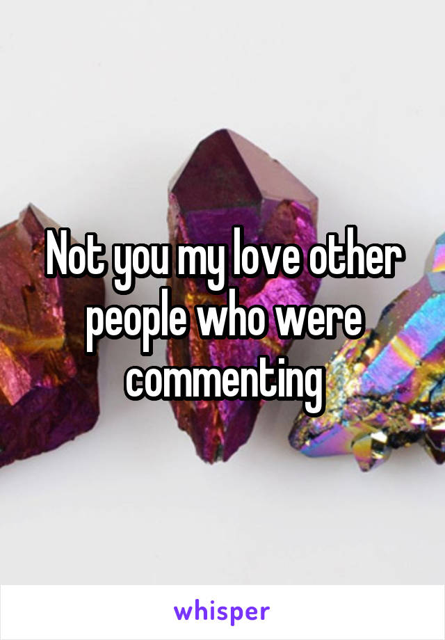 Not you my love other people who were commenting