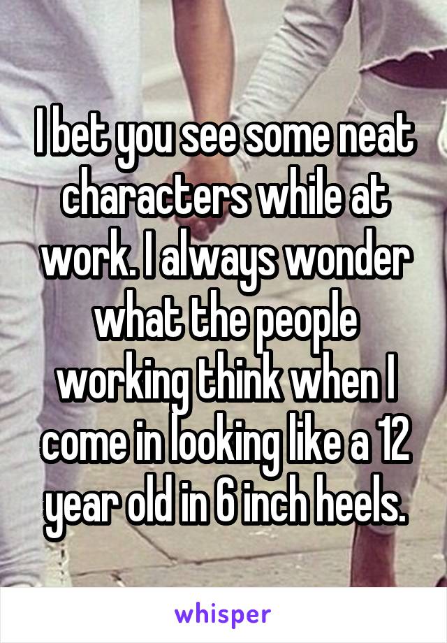 I bet you see some neat characters while at work. I always wonder what the people working think when I come in looking like a 12 year old in 6 inch heels.