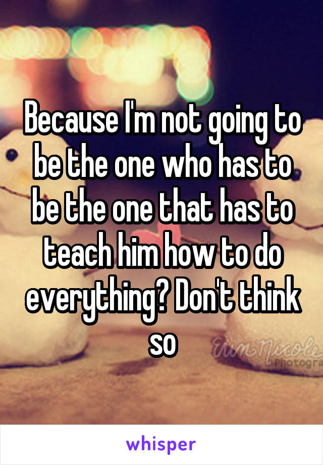 Because I'm not going to be the one who has to be the one that has to teach him how to do everything? Don't think so