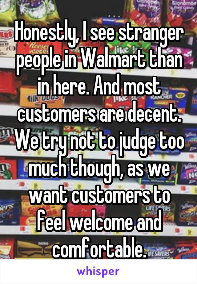 Honestly, I see stranger people in Walmart than in here. And most customers are decent. We try not to judge too much though, as we want customers to feel welcome and comfortable.