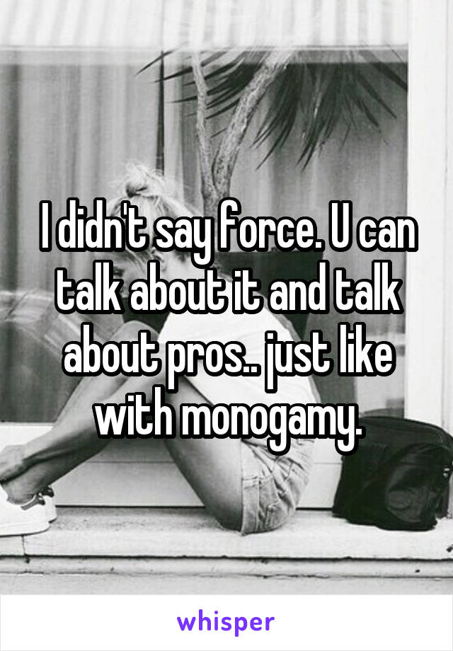 I didn't say force. U can talk about it and talk about pros.. just like with monogamy.