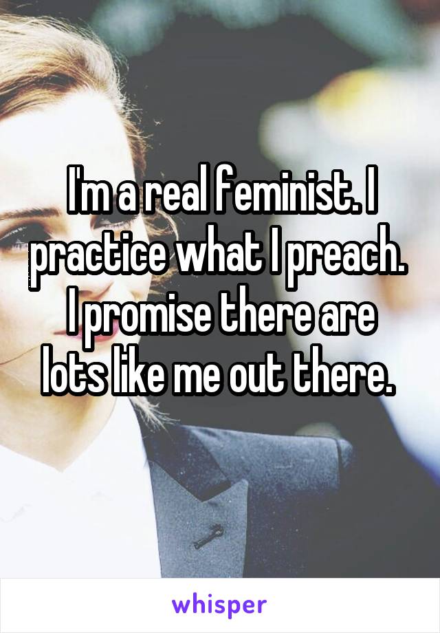 I'm a real feminist. I practice what I preach. 
I promise there are lots like me out there. 
