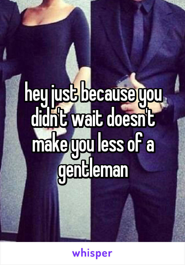 hey just because you didn't wait doesn't make you less of a gentleman