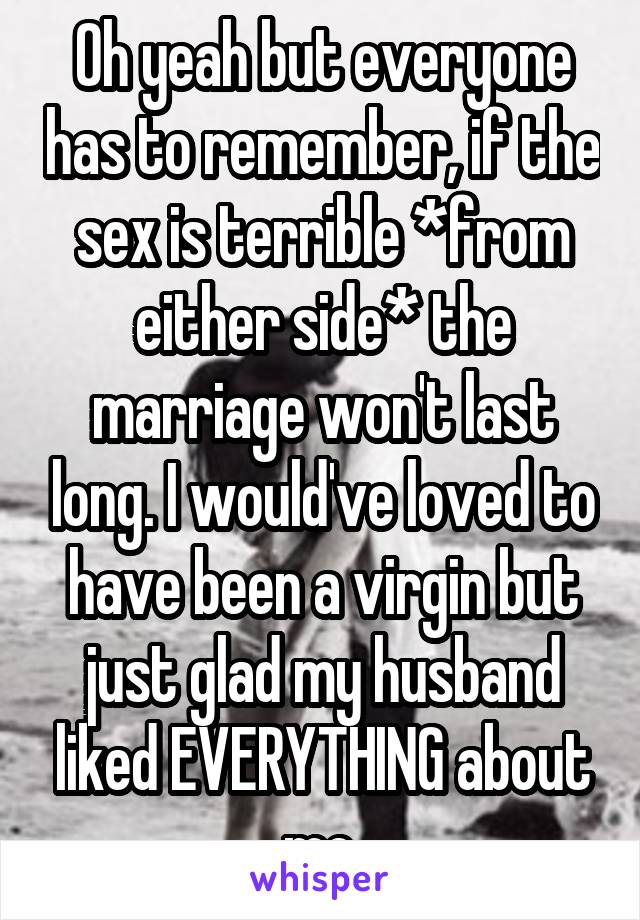 Oh yeah but everyone has to remember, if the sex is terrible *from either side* the marriage won't last long. I would've loved to have been a virgin but just glad my husband liked EVERYTHING about me.