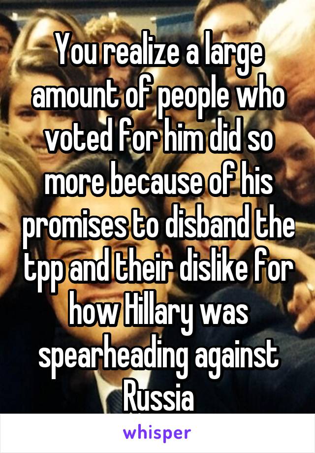 You realize a large amount of people who voted for him did so more because of his promises to disband the tpp and their dislike for how Hillary was spearheading against Russia