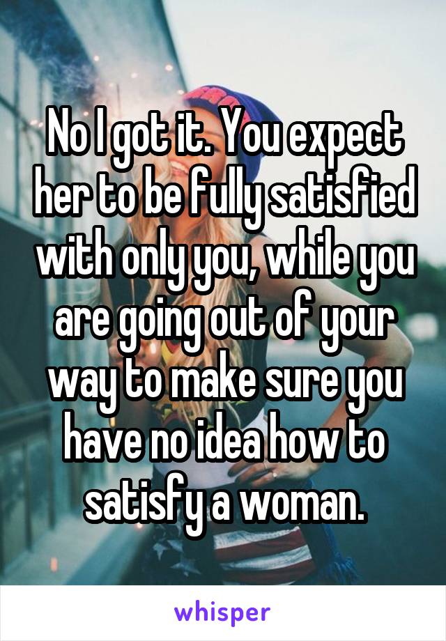 No I got it. You expect her to be fully satisfied with only you, while you are going out of your way to make sure you have no idea how to satisfy a woman.