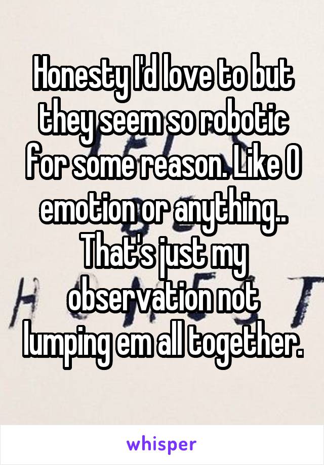 Honesty I'd love to but they seem so robotic for some reason. Like 0 emotion or anything.. That's just my observation not lumping em all together. 