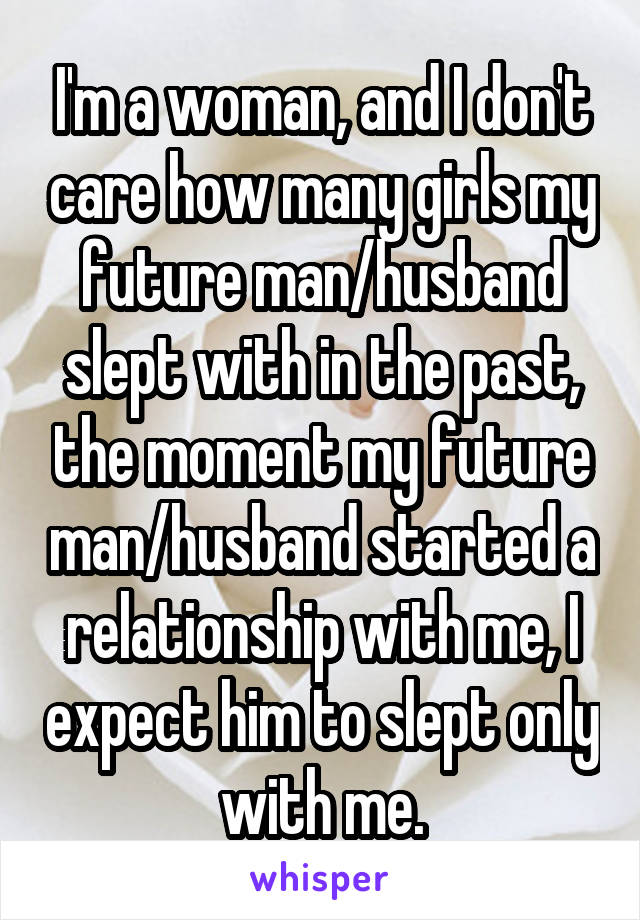 I'm a woman, and I don't care how many girls my future man/husband slept with in the past, the moment my future man/husband started a relationship with me, I expect him to slept only with me.