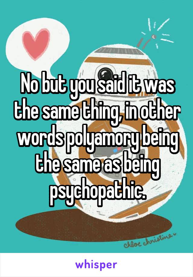 No but you said it was the same thing, in other words polyamory being the same as being psychopathic.