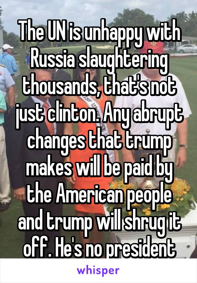 The UN is unhappy with Russia slaughtering thousands, that's not just clinton. Any abrupt changes that trump makes will be paid by the American people and trump will shrug it off. He's no president