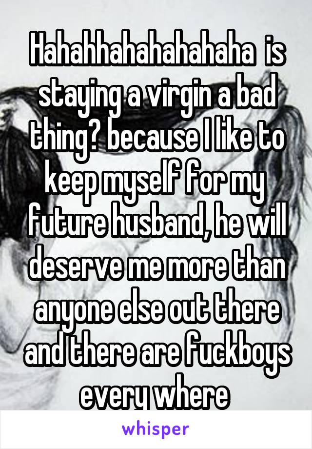 Hahahhahahahahaha  is staying a virgin a bad thing? because I like to keep myself for my 
future husband, he will deserve me more than anyone else out there and there are fuckboys every where 