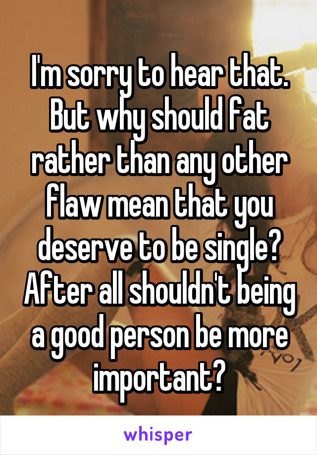 I'm sorry to hear that. But why should fat rather than any other flaw mean that you deserve to be single? After all shouldn't being a good person be more important?