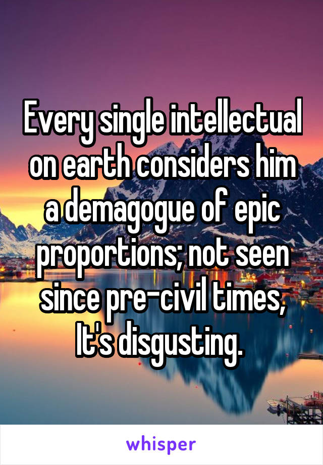 Every single intellectual on earth considers him a demagogue of epic proportions; not seen since pre-civil times, It's disgusting. 