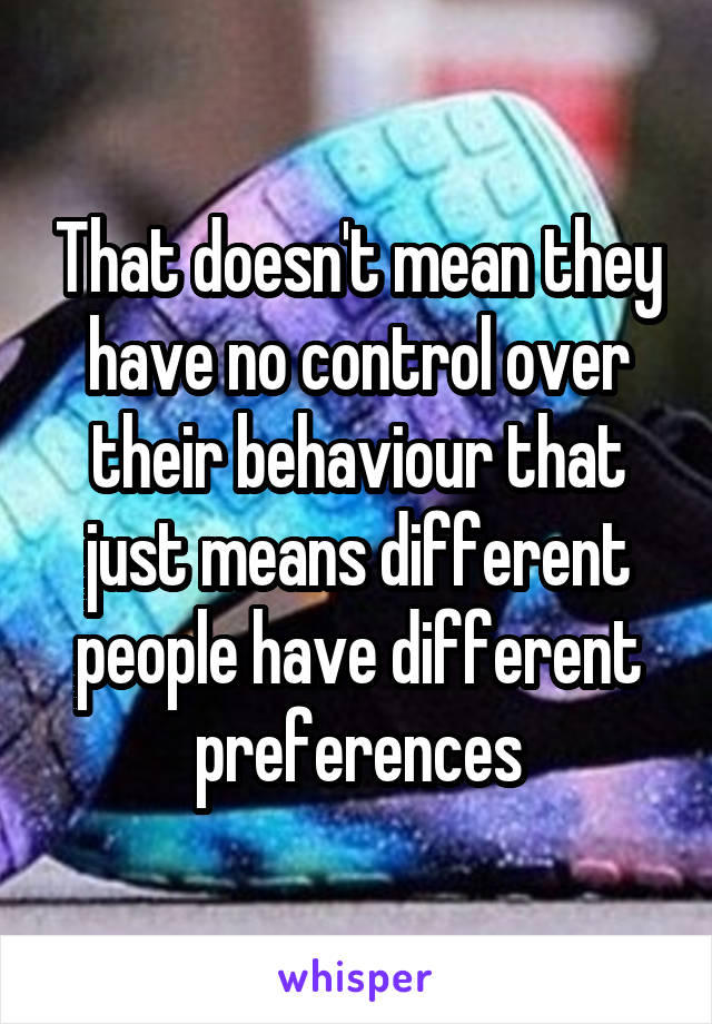 That doesn't mean they have no control over their behaviour that just means different people have different preferences