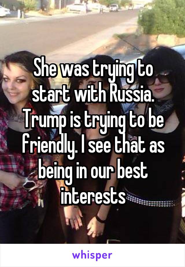 She was trying to start with Russia. Trump is trying to be friendly. I see that as being in our best interests