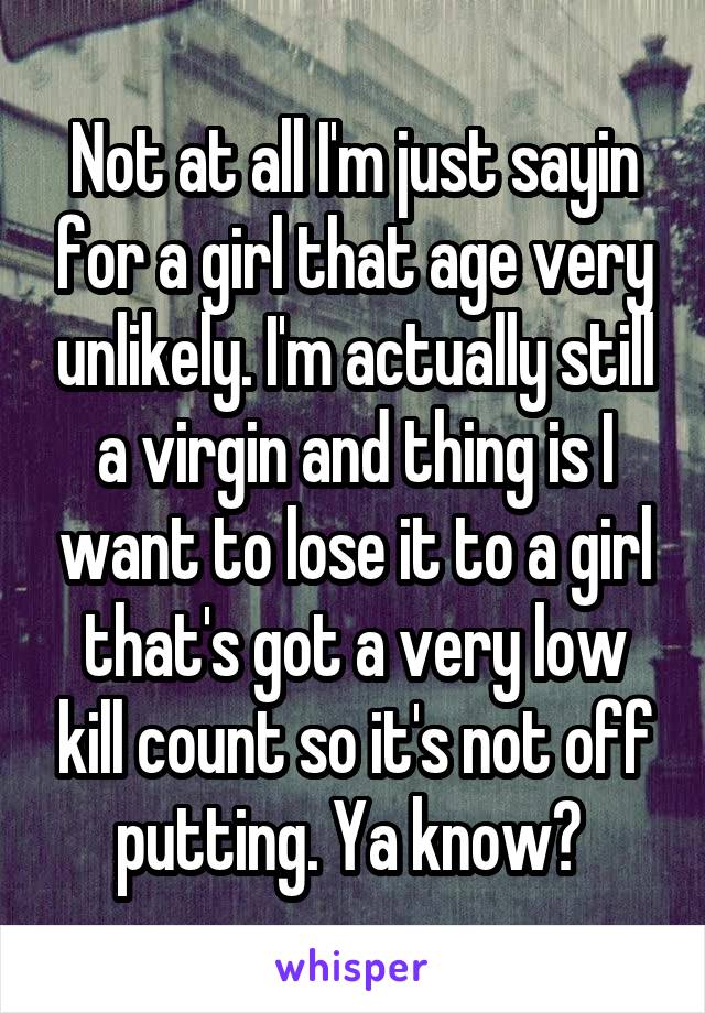 Not at all I'm just sayin for a girl that age very unlikely. I'm actually still a virgin and thing is I want to lose it to a girl that's got a very low kill count so it's not off putting. Ya know? 