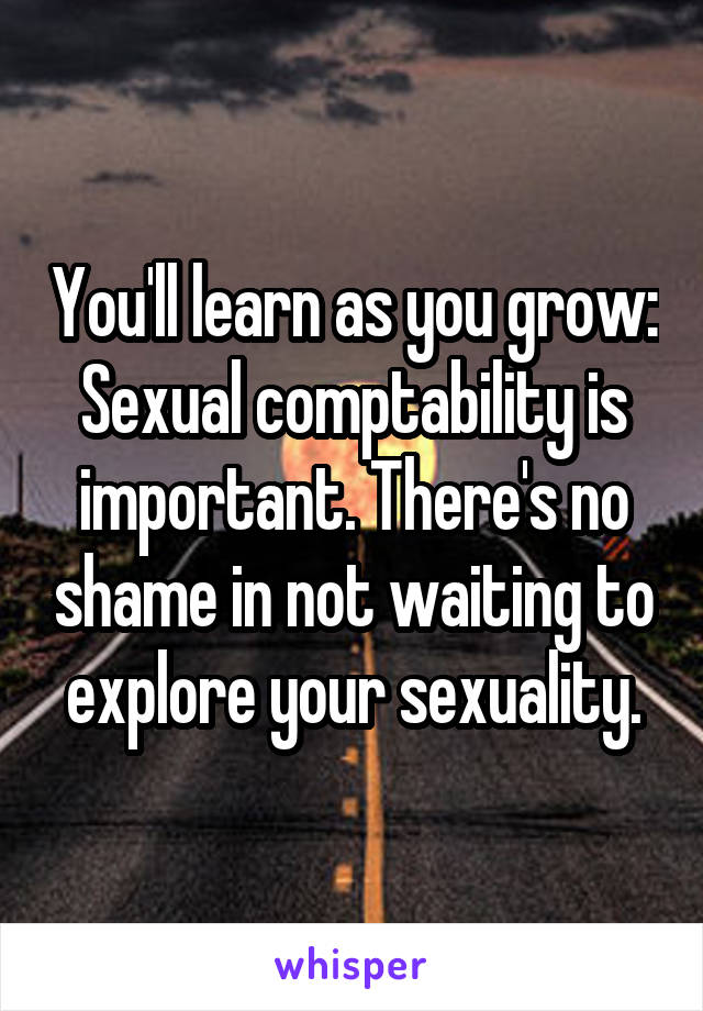 You'll learn as you grow: Sexual comptability is important. There's no shame in not waiting to explore your sexuality.