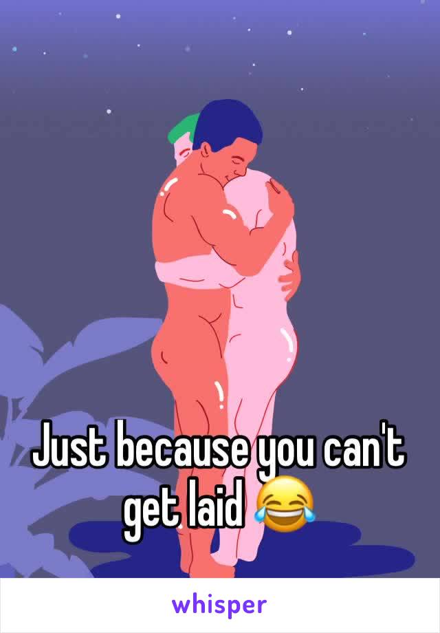 Just because you can't get laid 😂