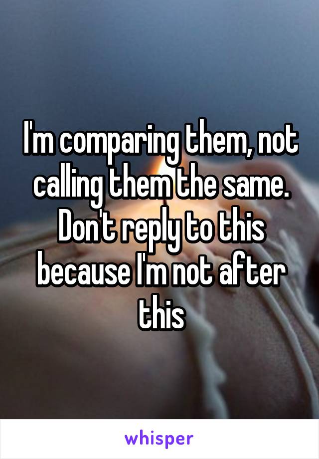 I'm comparing them, not calling them the same.
Don't reply to this because I'm not after this