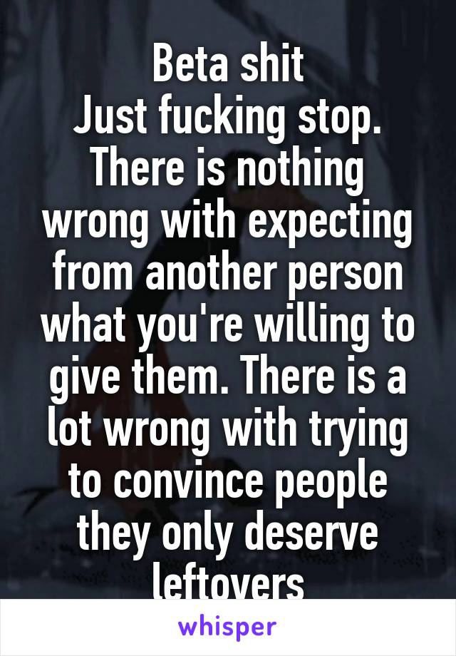 Beta shit
Just fucking stop.
There is nothing wrong with expecting from another person what you're willing to give them. There is a lot wrong with trying to convince people they only deserve leftovers