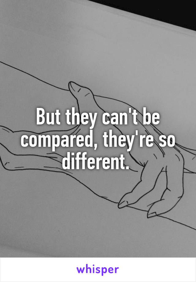 But they can't be compared, they're so different. 