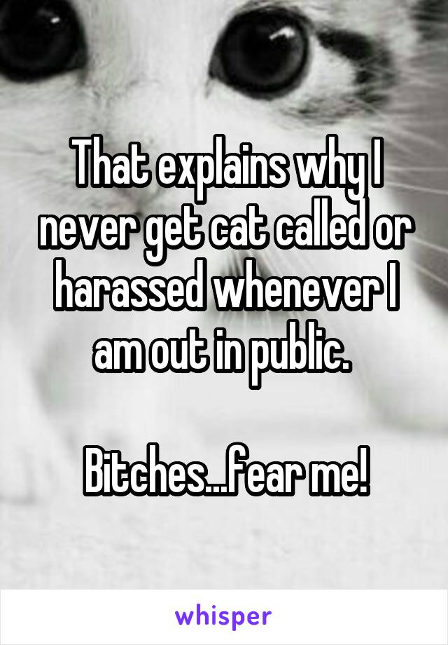 That explains why I never get cat called or harassed whenever I am out in public. 

Bitches...fear me!