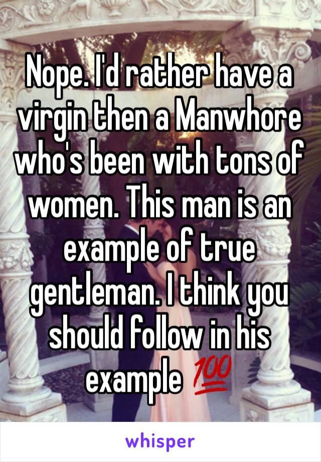 Nope. I'd rather have a virgin then a Manwhore who's been with tons of women. This man is an example of true gentleman. I think you should follow in his example 💯